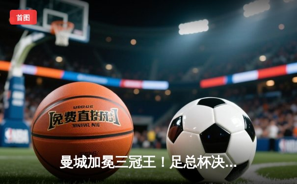 曼城加冕三冠王！足总杯决赛力克曼联，哈兰德双响定乾坤